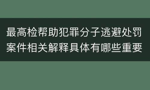 最高检帮助犯罪分子逃避处罚案件相关解释具体有哪些重要内容