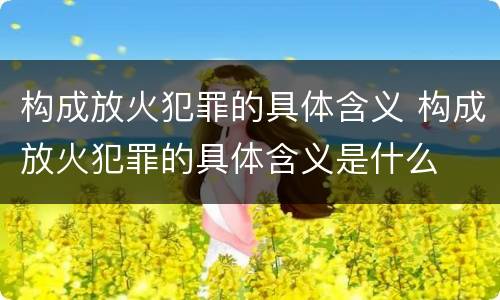 构成放火犯罪的具体含义 构成放火犯罪的具体含义是什么