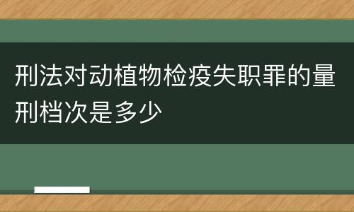 刑法对动植物检疫失职罪的量刑档次是多少