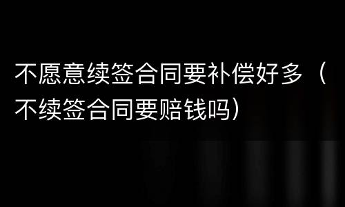 不愿意续签合同要补偿好多（不续签合同要赔钱吗）