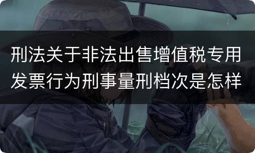 刑法关于非法出售增值税专用发票行为刑事量刑档次是怎样