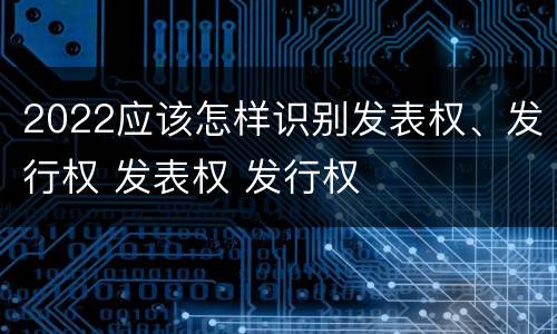 2022应该怎样识别发表权、发行权 发表权 发行权