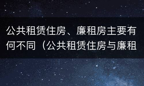 公共租赁住房、廉租房主要有何不同（公共租赁住房与廉租房的区别）