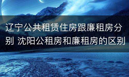 辽宁公共租赁住房跟廉租房分别 沈阳公租房和廉租房的区别