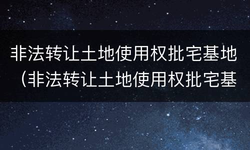 非法转让土地使用权批宅基地（非法转让土地使用权批宅基地违法吗）