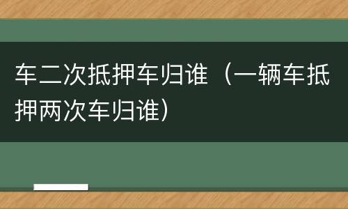 车二次抵押车归谁（一辆车抵押两次车归谁）