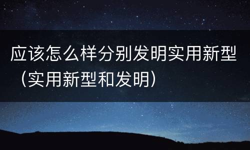 应该怎么样分别发明实用新型（实用新型和发明）