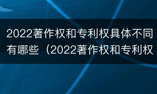 2022著作权和专利权具体不同有哪些（2022著作权和专利权具体不同有哪些问题）