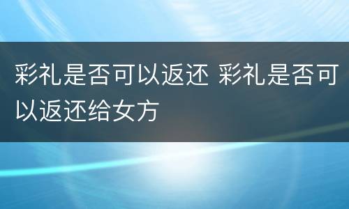 彩礼是否可以返还 彩礼是否可以返还给女方