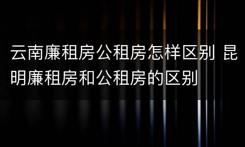 云南廉租房公租房怎样区别 昆明廉租房和公租房的区别