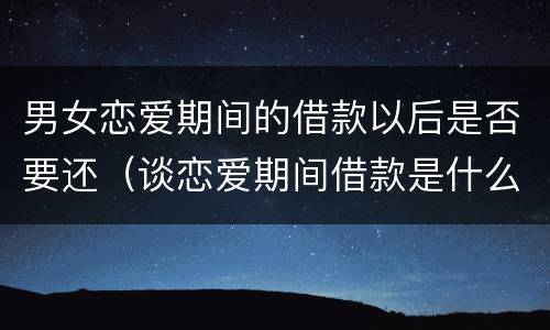 男女恋爱期间的借款以后是否要还（谈恋爱期间借款是什么行为）