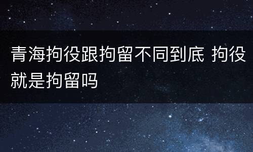 青海拘役跟拘留不同到底 拘役就是拘留吗