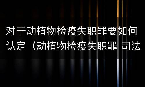对于动植物检疫失职罪要如何认定（动植物检疫失职罪 司法解释）