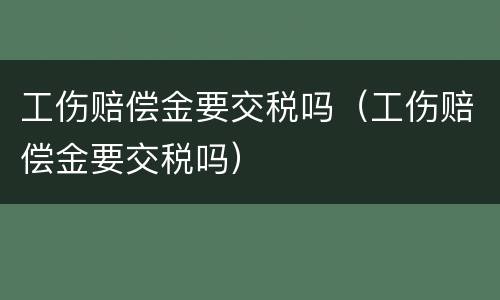 工伤赔偿金要交税吗（工伤赔偿金要交税吗）