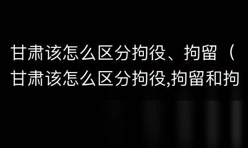 甘肃该怎么区分拘役、拘留（甘肃该怎么区分拘役,拘留和拘留）