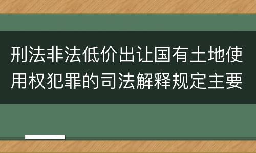 刑法非法低价出让国有土地使用权犯罪的司法解释规定主要内容包括什么