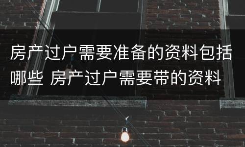 房产过户需要准备的资料包括哪些 房产过户需要带的资料