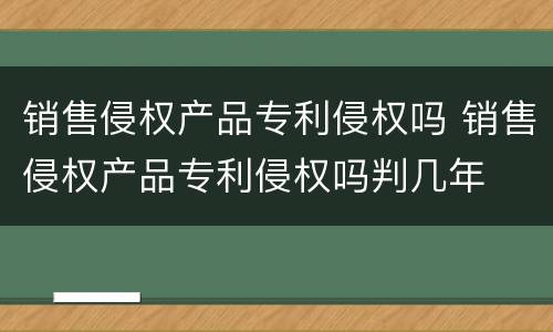 销售侵权产品专利侵权吗 销售侵权产品专利侵权吗判几年
