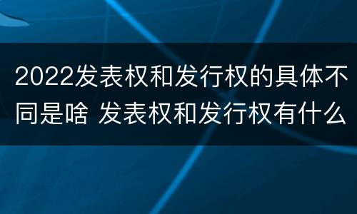 2022发表权和发行权的具体不同是啥 发表权和发行权有什么区别