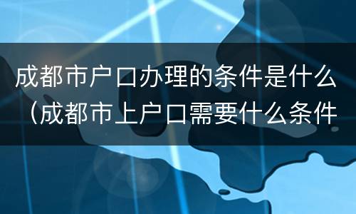 成都市户口办理的条件是什么（成都市上户口需要什么条件）