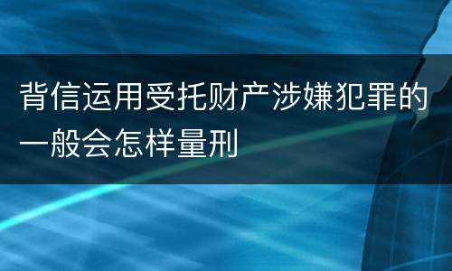背信运用受托财产涉嫌犯罪的一般会怎样量刑