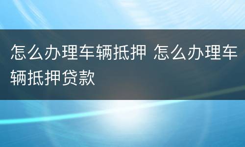 怎么办理车辆抵押 怎么办理车辆抵押贷款
