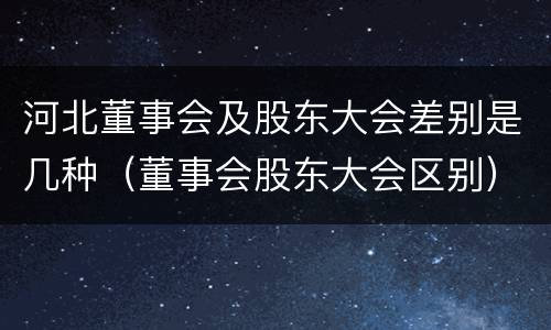 河北董事会及股东大会差别是几种（董事会股东大会区别）