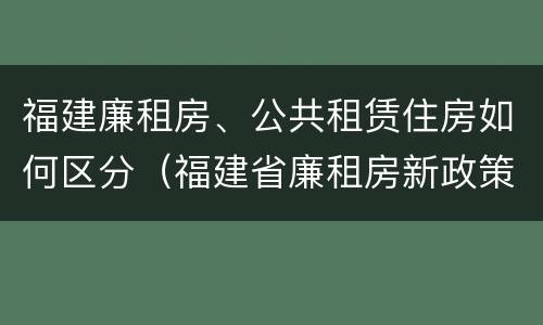 福建廉租房、公共租赁住房如何区分（福建省廉租房新政策）