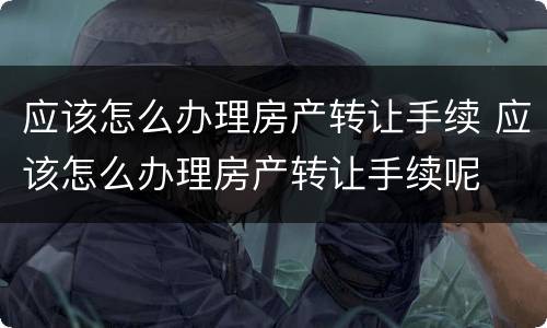 应该怎么办理房产转让手续 应该怎么办理房产转让手续呢