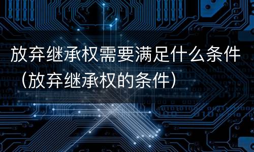 放弃继承权需要满足什么条件（放弃继承权的条件）