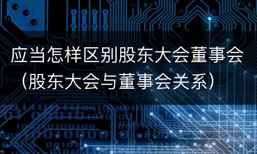 应当怎样区别股东大会董事会（股东大会与董事会关系）