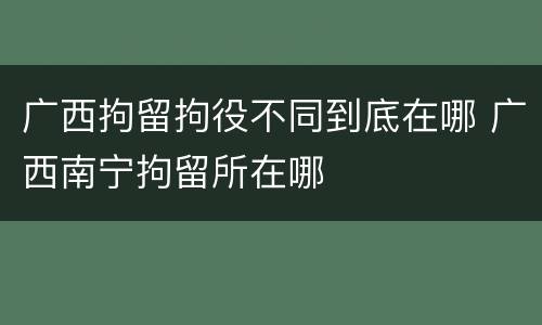 广西拘留拘役不同到底在哪 广西南宁拘留所在哪