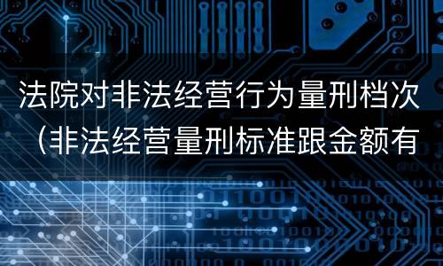 法院对非法经营行为量刑档次（非法经营量刑标准跟金额有关系么）