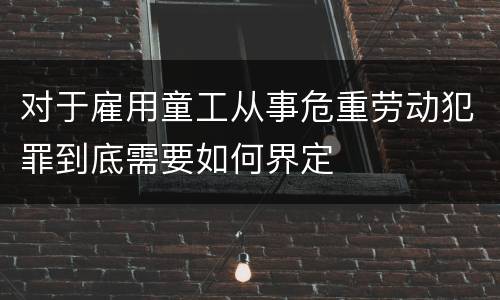 对于雇用童工从事危重劳动犯罪到底需要如何界定