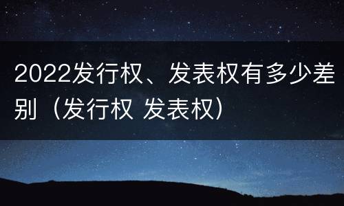 2022发行权、发表权有多少差别（发行权 发表权）