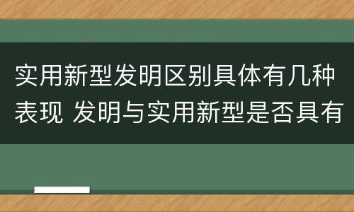 实用新型发明区别具体有几种表现 发明与实用新型是否具有实用性