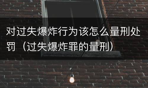 对过失爆炸行为该怎么量刑处罚（过失爆炸罪的量刑）