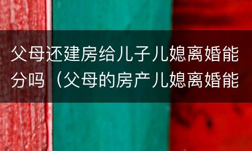 父母还建房给儿子儿媳离婚能分吗（父母的房产儿媳离婚能分吗?）