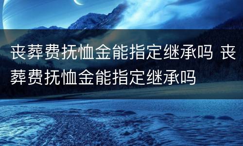 丧葬费抚恤金能指定继承吗 丧葬费抚恤金能指定继承吗