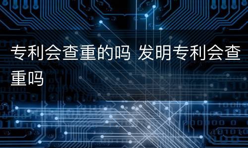 专利会查重的吗 发明专利会查重吗