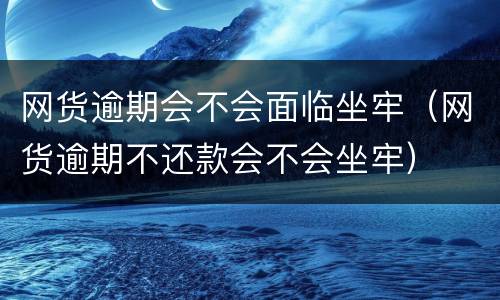 网货逾期会不会面临坐牢（网货逾期不还款会不会坐牢）