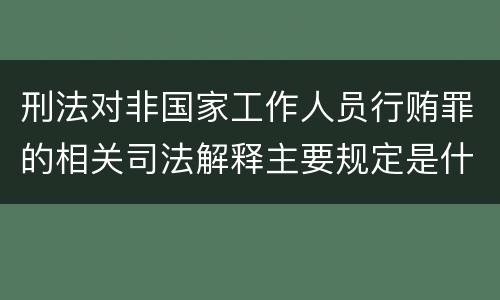 刑法对非国家工作人员行贿罪的相关司法解释主要规定是什么
