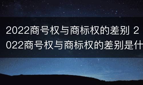 2022商号权与商标权的差别 2022商号权与商标权的差别是什么