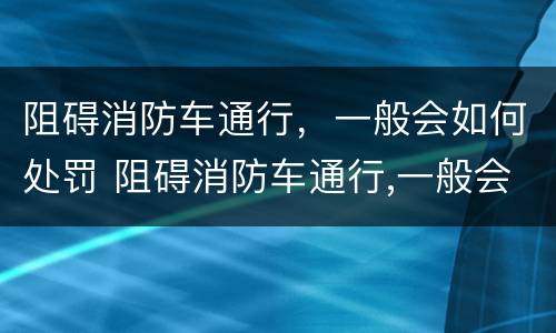 阻碍消防车通行，一般会如何处罚 阻碍消防车通行,一般会如何处罚呢