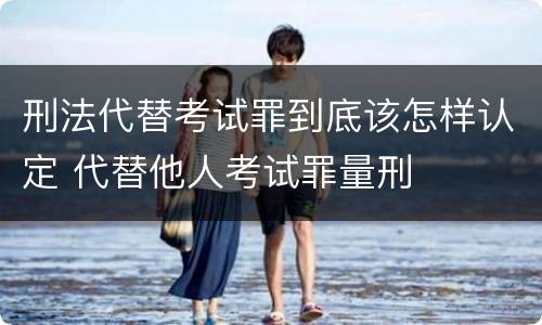 刑法代替考试罪到底该怎样认定 代替他人考试罪量刑
