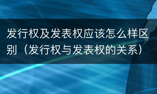 发行权及发表权应该怎么样区别（发行权与发表权的关系）