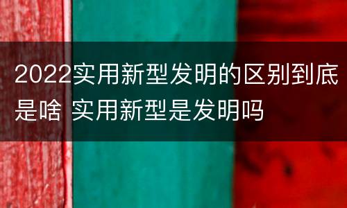 2022实用新型发明的区别到底是啥 实用新型是发明吗