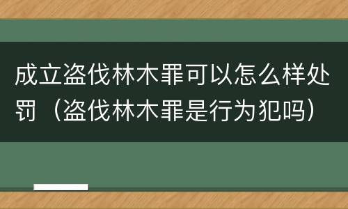 成立盗伐林木罪可以怎么样处罚（盗伐林木罪是行为犯吗）