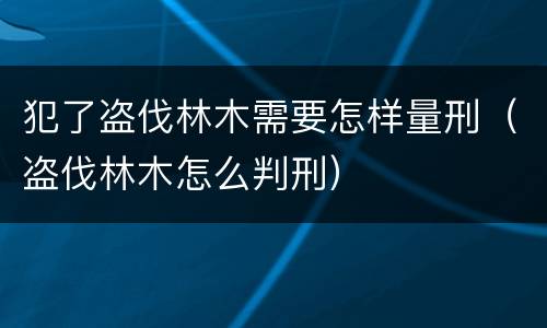 犯了盗伐林木需要怎样量刑（盗伐林木怎么判刑）