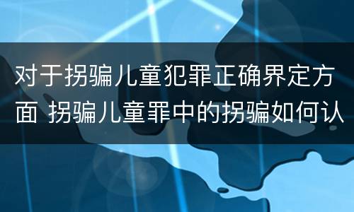 对于拐骗儿童犯罪正确界定方面 拐骗儿童罪中的拐骗如何认定